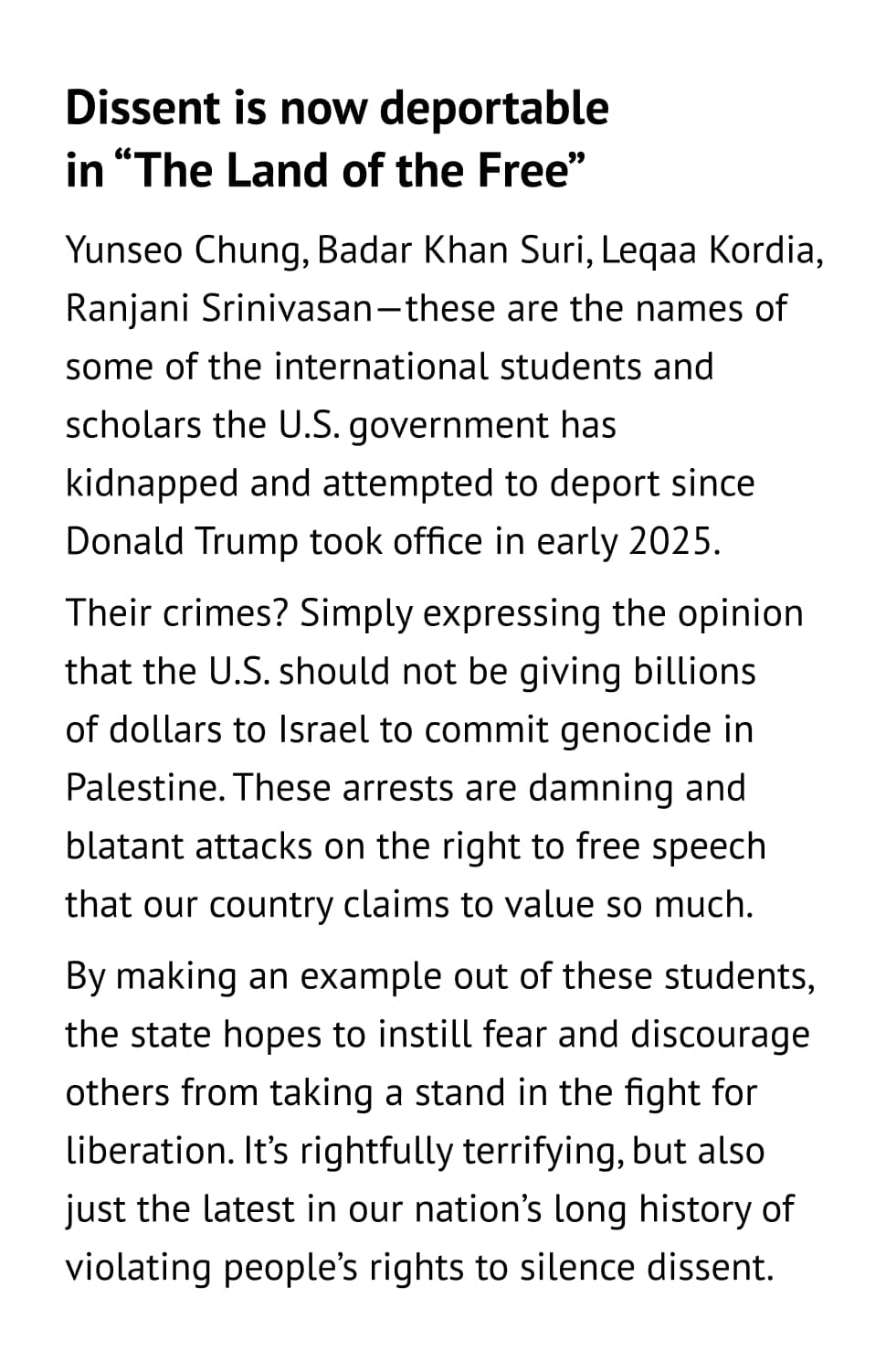 Dissent is now deportable in “The Land of the Free” Yunseo Chung, Badar Khan Suri, Leqaa Kordia, Ranjani Srinivasan—these are the names of some of the international students and scholars the U.S. government has kidnapped and attempted to deport since Donald Trump took office in early 2025. Their crimes? Simply expressing the opinion that the U.S. should not be giving billions of dollars to Israel to commit genocide in Palestine. These arrests are damning and blatant attacks on the right to free speech that our country claims to value so much. By making an example out of these students, the state hopes to instill fear and discourage others from taking a stand in the fight for liberation. It’s rightfully terrifying, but also just the latest in our nation’s long history of violating people’s rights to silence dissent.