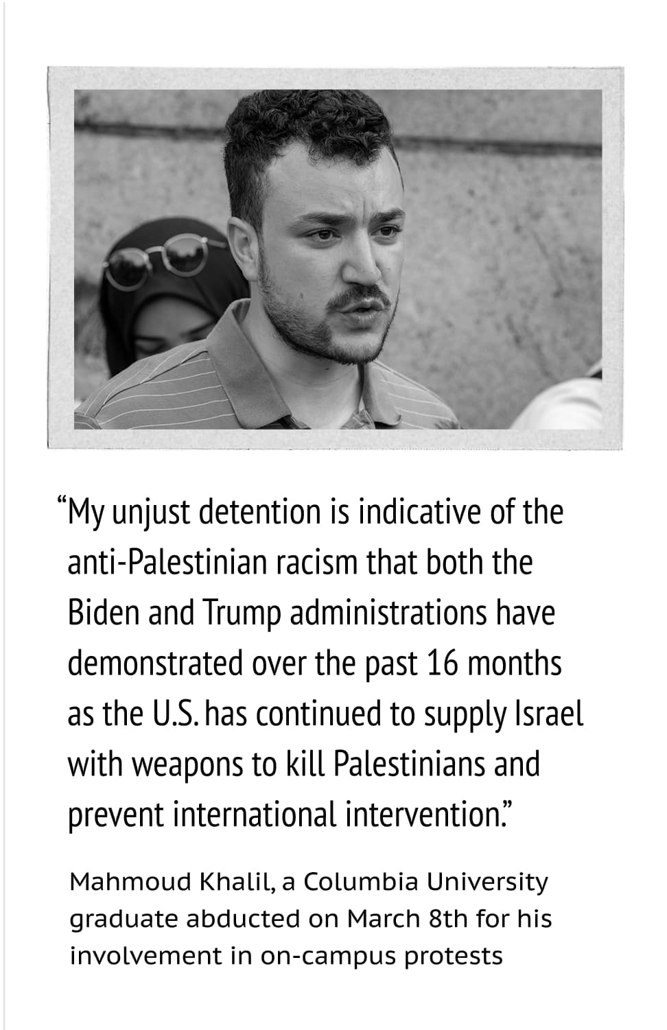A photo of Mahmoud Khalil. “My unjust detention is indicative of theanti-Palestinian racism that both theBiden and Trump administrations have demonstrated over the past 16 months as the U.S. has continued to supply Israel with weapons to kill Palestinians and prevent international intervention.” –Mahmoud Khalil, a Columbia University graduate abducted on March 8th for his involvement in on-campus protests