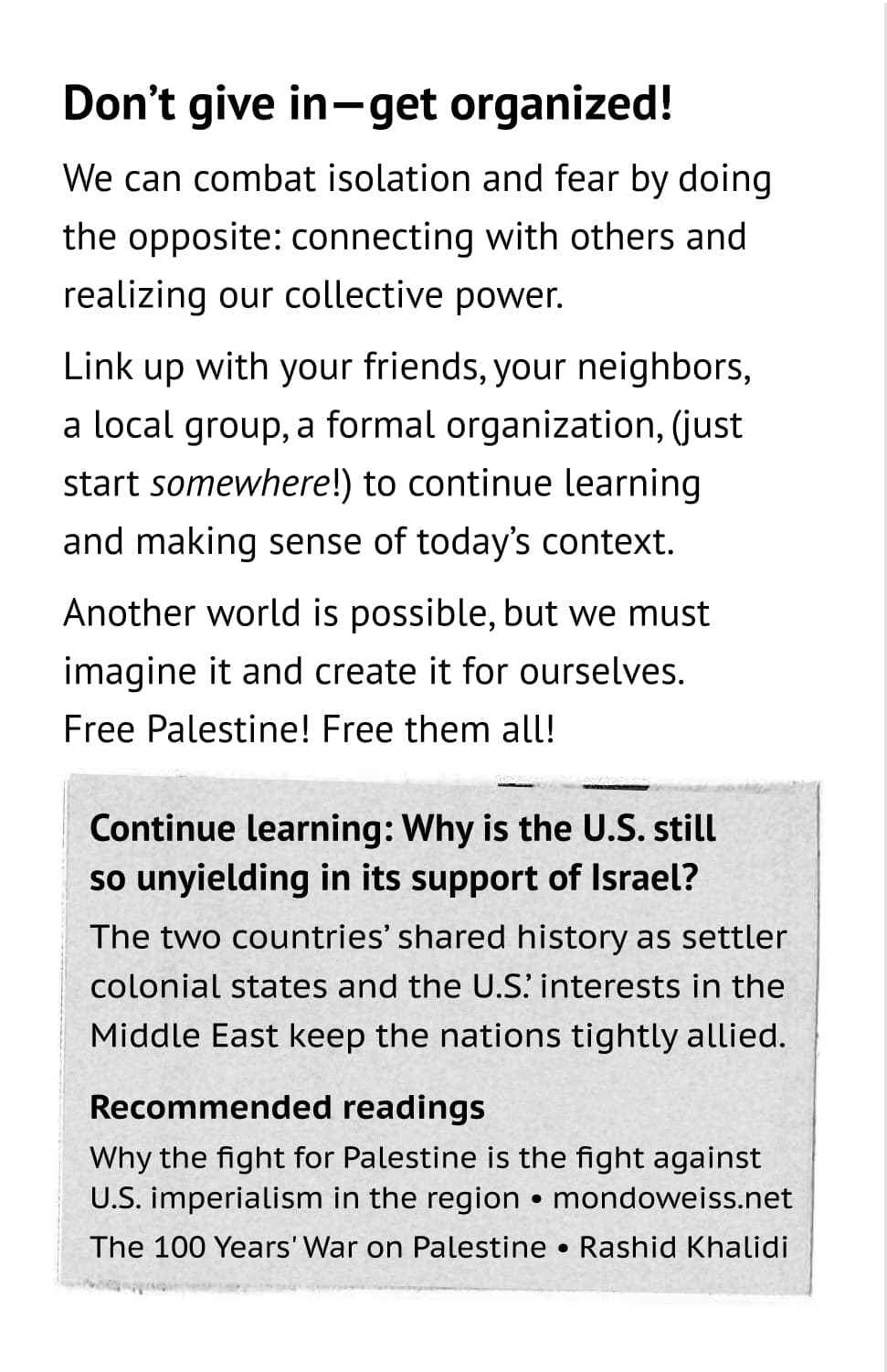 Don’t give in—get organized! We can combat isolation and fear by doing the opposite: connecting with others and realizing our collective power. Link up with your friends, your neighbors, a local group, a formal organization, (just start somewhere!) to continue learning and making sense of today’s context. Another world is possible, but we must imagine it and create it for ourselves. Free Palestine!