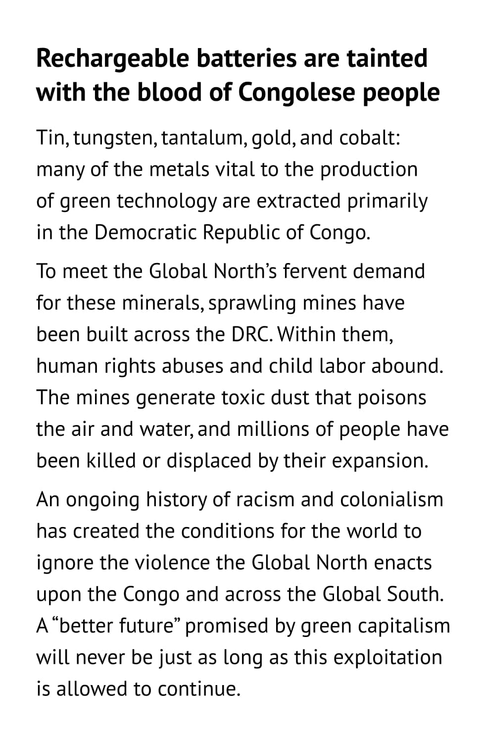Rechargeable batteries are tainted with the blood of Congolese people. Tin, tungsten, tantalum, gold, and cobalt: many of the metals vital to the productionof green technology are extracted primarilyin the Democratic Republic of Congo. To meet the Global North’s fervent demand for these minerals, sprawling mines have been built across the DRC. Within them, human rights abuses and child labor abound. The mines generate toxic dust that poisons the air and water, and millions of people have been killed or displaced by their expansion. An ongoing history of racism and colonialism has created the conditions for the world to ignore the violence the Global North enacts upon the Congo and across the Global South. A “better future” promised by green capitalism will never be just as long as this exploitation is allowed to continue.