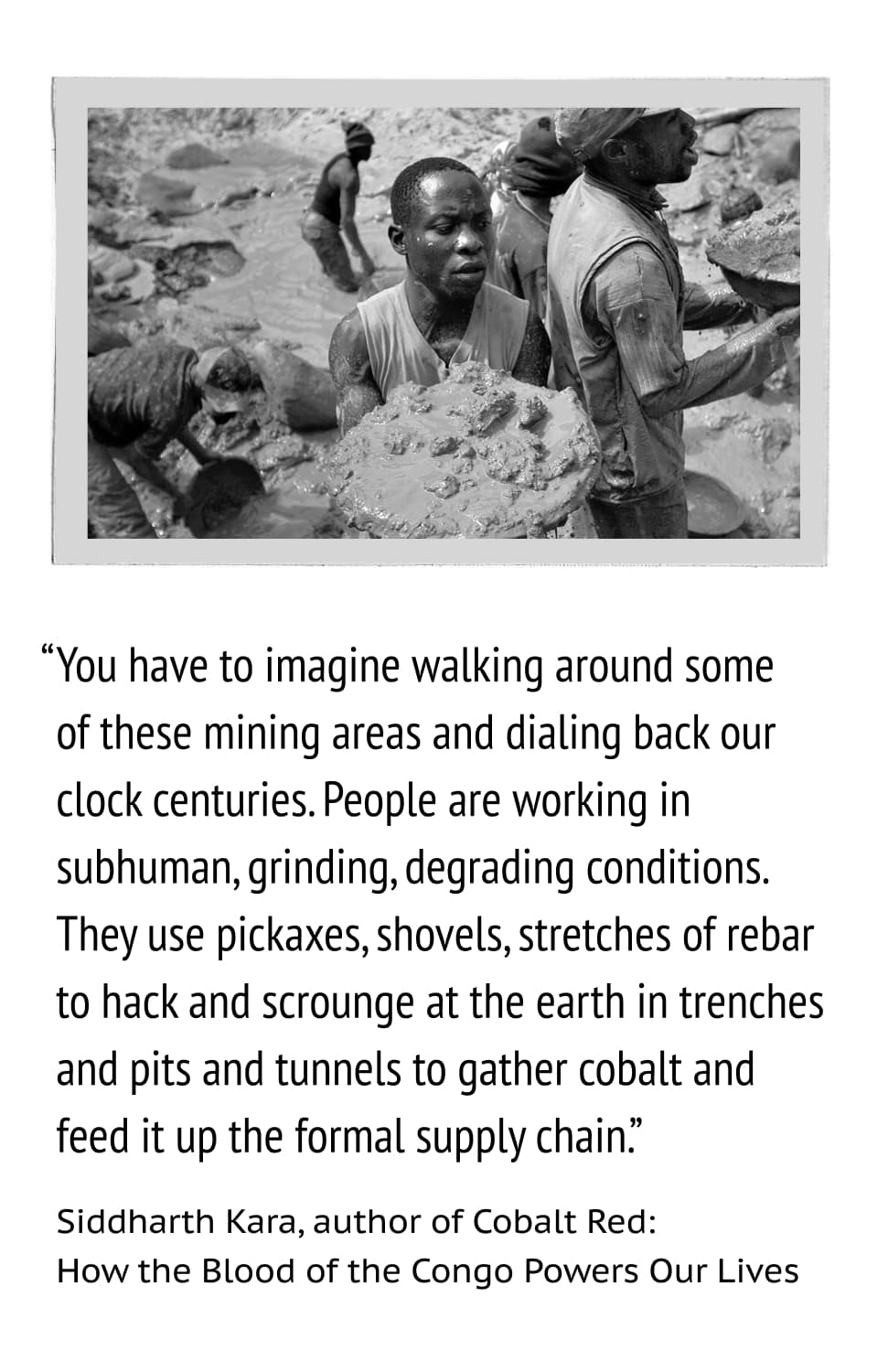 “You have to imagine walking around some of these mining areas and dialing back our clock centuries. People are working in subhuman, grinding, degrading conditions. They use pickaxes, shovels, stretches of rebar to hack and scrounge at the earth in trenches and pits and tunnels to gather cobalt and feed it up the formal supply chain.” —Siddharth Kara, author of Cobalt Red: How the Blood of the Congo Powers Our Lives