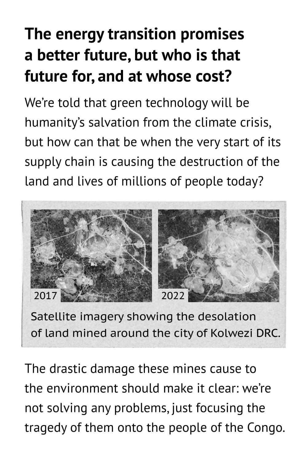 The energy transition promisesa better future, but who is that future for, and at whose cost? We’re told that green technology will be humanity’s salvation from the climate crisis, but how can that be when the very start of its supply chain is causing the destruction of the land and lives of millions of people today? The drastic damage these mines cause to the environment should make it clear: we’re not solving any problems, just focusing the tragedy of them onto the people of the Congo.