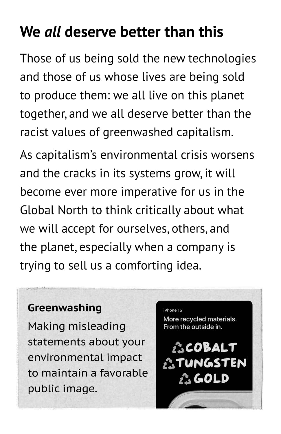 We all deserve better than this. Those of us being sold the new technologies and those of us whose lives are being sold to produce them: we all live on this planet together, and we all deserve better than the racist values of greenwashed capitalism. As capitalism’s environmental crisis worsens and the cracks in its systems grow, it will become ever more imperative for us in the Global North to think critically about what we will accept for ourselves, others, and the planet, especially when a company is trying to sell us a comforting idea. Greenwashing: Making misleading statements about your environmental impact to maintain a favorable public image.