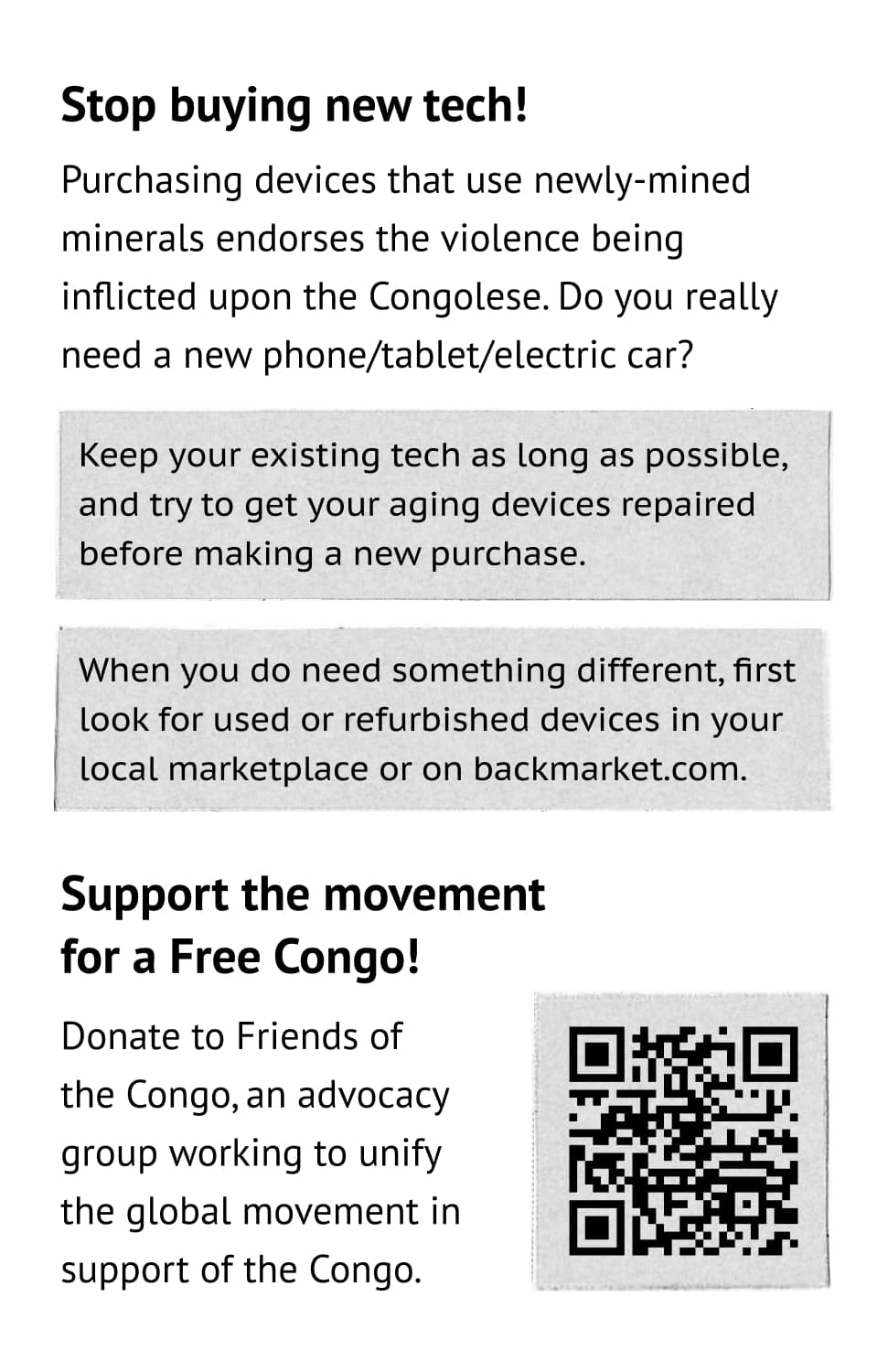 Stop buying new tech! Purchasing devices that use newly-mined minerals endorses the violence being inflicted upon the Congolese. Do you really need a new phone/tablet/electric car? Keep your existing tech as long as possible, and try to get your aging devices repaired before making a new purchase. When you do need something different, first look for used or refurbished devices in your local marketplace or on backmarket.com. Support the movement for a Free Congo! Donate to Friends of the Congo, an advocacy group working to unify the global movement in support of the Congo. https:/friendsofthecongo.org/get-involved/
