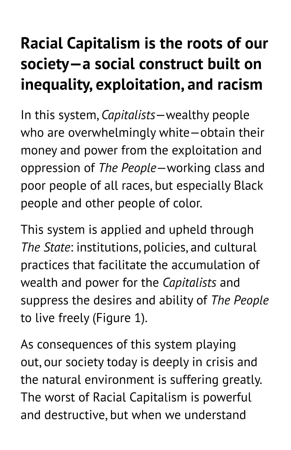 Racial Capitalism is the roots of our society—a social construct built on inequality, exploitation, and racism. In this system, Capitalists—wealthy people who are overwhelmingly white—obtain their money and power from the exploitation and oppression of The People—working class and poor people of all races, but especially Black people and other people of color. This system is applied and upheld through The State: institutions, policies, and cultural practices that facilitate the accumulation of wealth and power for the Capitalists and suppress the desires and ability of The People to live freely (Figure 1). As consequences of this system playing out, our society today is deeply in crisis and the natural environment is suffering greatly. The worst of Racial Capitalism is powerful and destructive, but when we understand
