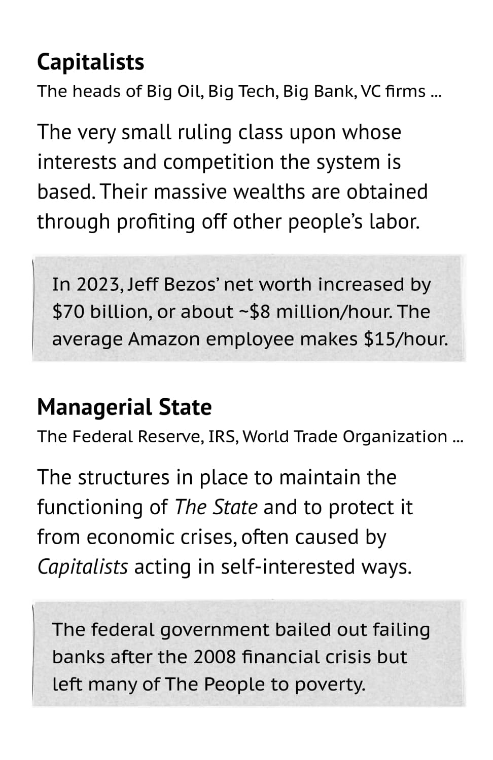 Capitalists: The heads of Big Oil, Big Tech, Big Bank, VC firms ... The very small ruling class upon whose interests and competition the system is based. Their massive wealths are obtained  through profiting off other people’s labor. Example: In 2023, Jeff Bezos’ net worth increased by $70 billion, or about ~$8 million/hour. The average Amazon employee makes $15/hour. Managerial State: The Federal Reserve, IRS, World Trade Organization ... The structures in place to maintain the functioning of The State and to protect it from economic crises, often caused by Capitalists acting in self-interested ways. Example: The federal government bailed out failing banks after the 2008 financial crisis but left many of The People to poverty.
