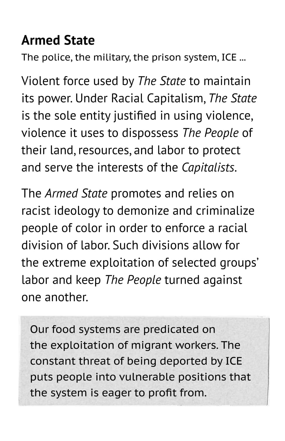 Armed State: The police, the military, the prison system, ICE ... Violent force used by The State to maintainits power. Under Racial Capitalism, The State is the sole entity justified in using violence, violence it uses to dispossess The People of their land, resources, and labor to protectand serve the interests of the Capitalists. The Armed State promotes and relies on racist ideology to demonize and criminalize people of color in order to enforce a racial division of labor. Such divisions allow for the extreme exploitation of selected groups’ labor and keep The People turned against one another. Example: Our food systems are predicated on the exploitation of migrant workers. The constant threat of being deported by ICE puts people into vulnerable positions that the system is eager to profit from.