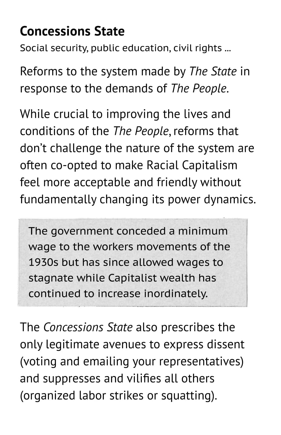 Concessions State: Social security, public education, civil rights ... Reforms to the system made by The State in response to the demands of The People. While crucial to improving the lives and conditions of the The People, reforms that don’t challenge the nature of the system are often co-opted to make Racial Capitalism feel more acceptable and friendly without fundamentally changing its power dynamics. Example: The government conceded a minimum wage to the workers movements of the 1930s but has since allowed wages to stagnate while Capitalist wealth has continued to increase inordinately. The Concessions State also prescribes the only legitimate avenues to express dissent (voting and emailing your representatives) and suppresses and vilifies all others (organized labor strikes or squatting).
