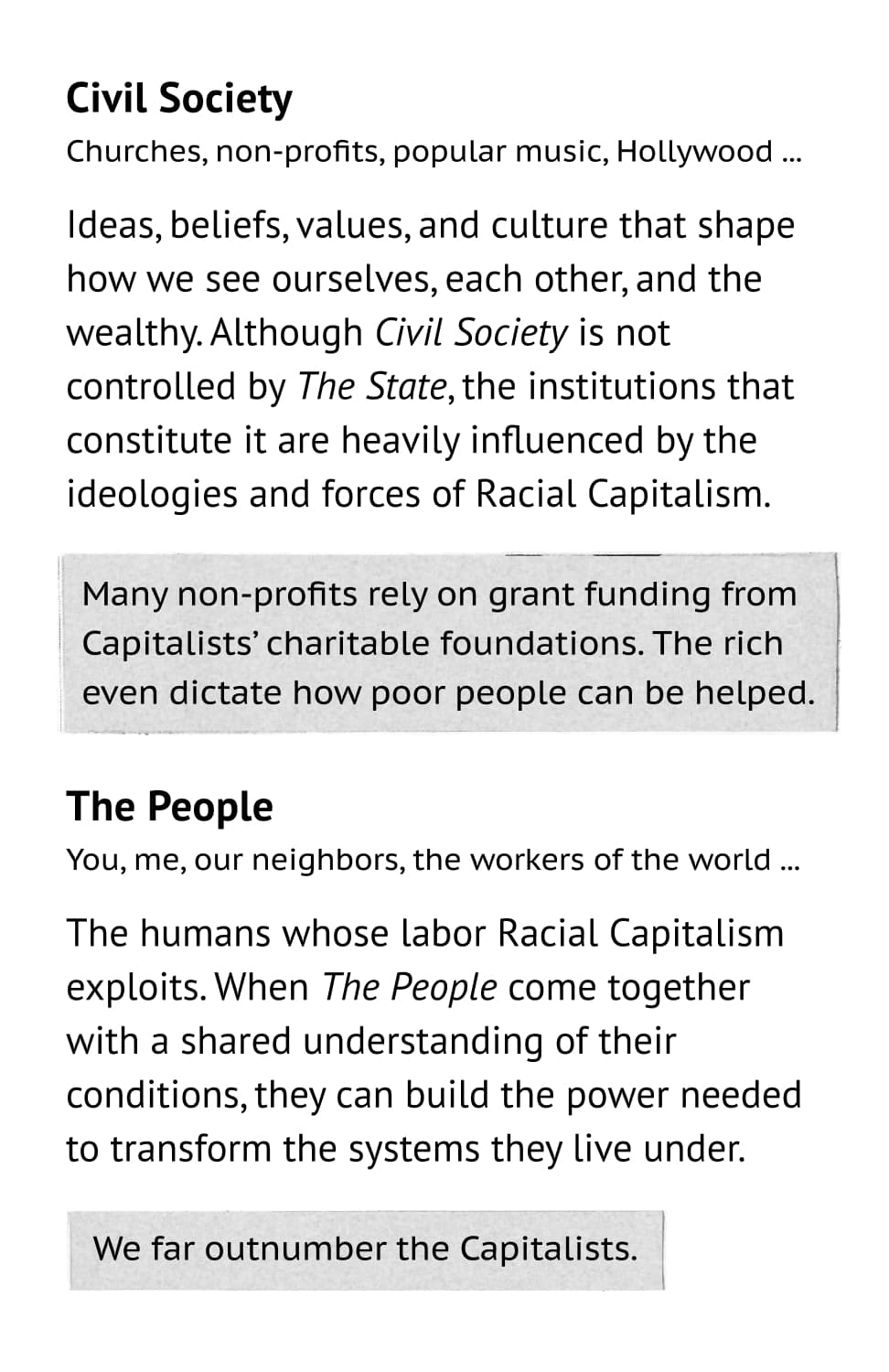 Civil Society: Churches, non-profits, popular music, Hollywood ... Ideas, beliefs, values, and culture that shape how we see ourselves, each other, and the wealthy. Although Civil Society is not controlled by The State, the institutions that constitute it are heavily influenced by the ideologies and forces of Racial Capitalism. Example: Many non-profits rely on grant funding from Capitalists’ charitable foundations. The rich even dictate how poor people can be helped. The People: You, me, our neighbors, the workers of the world ... The humans whose labor Racial Capitalism exploits. When The People come together with a shared understanding of their conditions, they can build the power needed to transform the systems they live under. Example: We far outnumber the Capitalists.