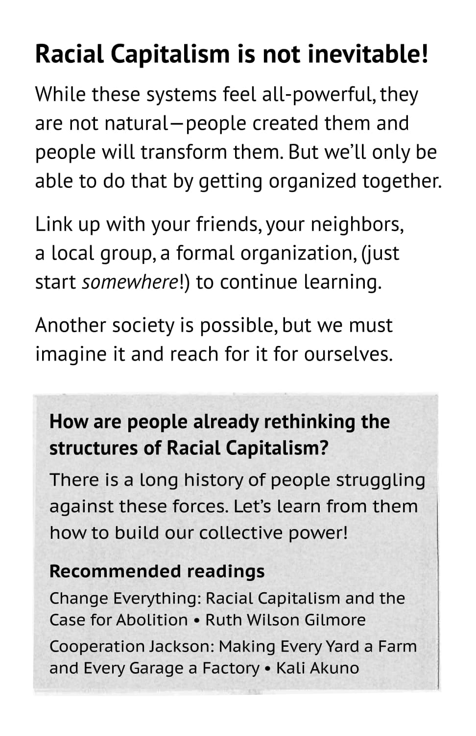 Racial Capitalism is not inevitable! While these systems feel all-powerful, they are not natural—people created them and people will transform them. But we’ll only be able to do that by getting organized together. Link up with your friends, your neighbors, a local group, a formal organization, (just start somewhere!) to continue learning. Another society is possible, but we must imagine it and reach for it for ourselves. How are people already rethinking the structures of Racial Capitalism? There is a long history of people struggling against these forces. Let’s learn from them how to build our collective power! Recommended readings: Change Everything: Racial Capitalism and the Case for Abolition • Ruth Wilson Gilmore. Cooperation Jackson: Making Every Yard a Farm and Every Garage a Factory • Kali Akuno