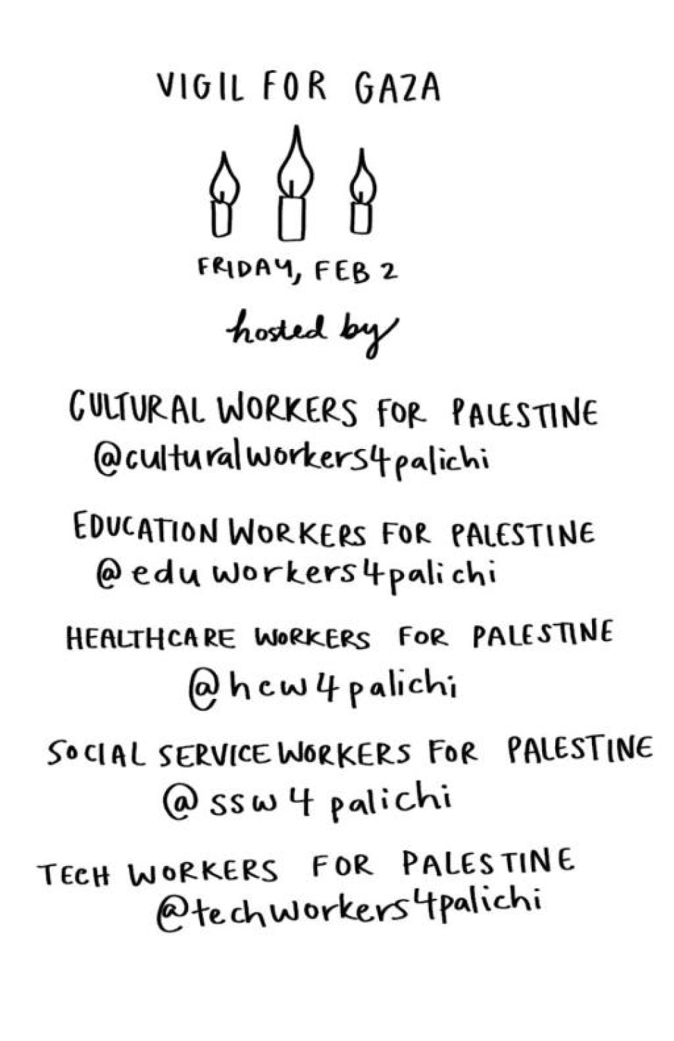 Vigil for Gaza; Friday, Feb 2. Hosted by Cultural Workers for Palestine (@culturalworkers4palichi), Education Workers for Palestine (@eduworkers4palichi), Healthcare Workers for Palestine (@hcw4palichi), Social Service Workers for Palestine (@ssw4palichi), Tech Workers for Palestine (@techworkers4palichi)