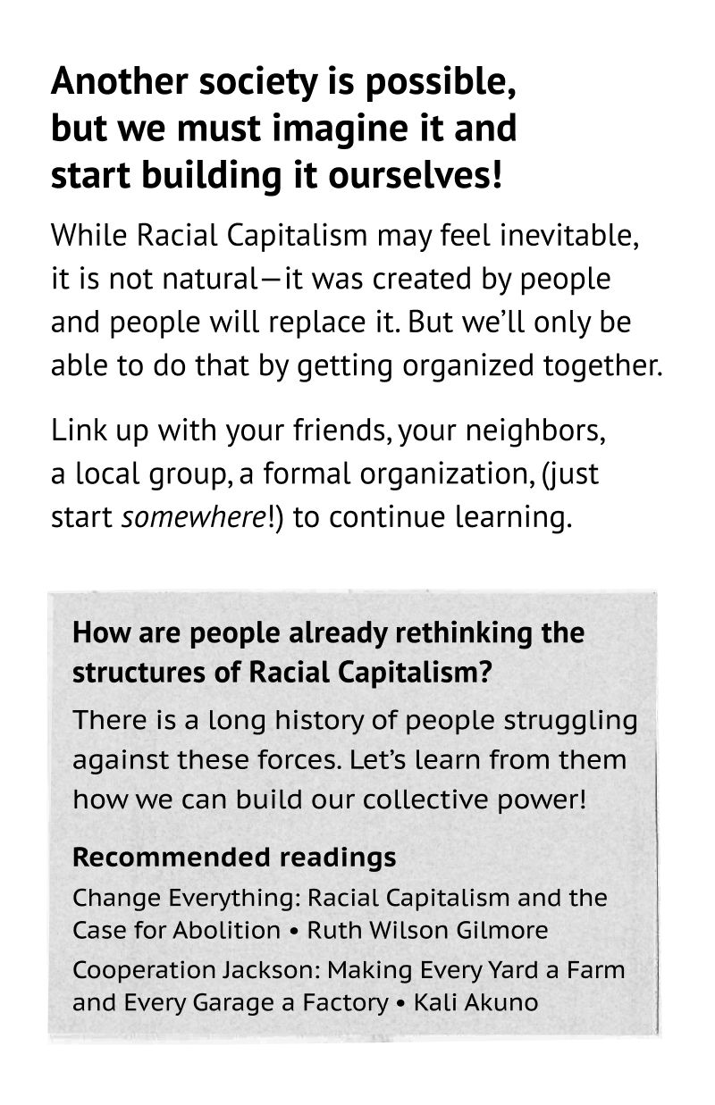 Racial Capitalism is not inevitable! While these systems feel all-powerful, they are not natural—people created them and people will transform them. But we’ll only be able to do that by getting organized together. Link up with your friends, your neighbors, a local group, a formal organization, (just start somewhere!) to continue learning. Another society is possible, but we must imagine it and reach for it for ourselves. How are people already rethinking the structures of Racial Capitalism? There is a long history of people struggling against these forces. Let’s learn from them how to build our collective power! Recommended readings: Change Everything: Racial Capitalism and the Case for Abolition • Ruth Wilson Gilmore. Cooperation Jackson: Making Every Yard a Farm and Every Garage a Factory • Kali Akuno