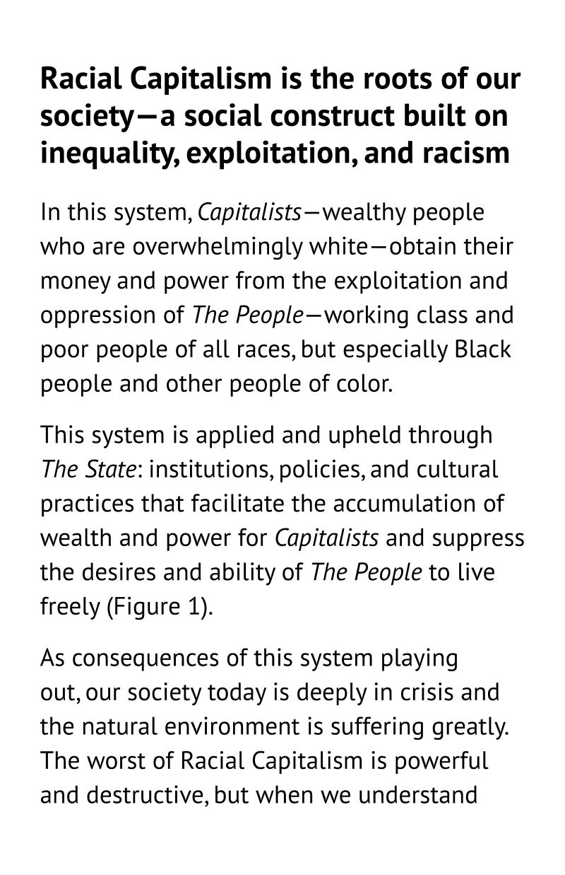 Racial Capitalism is the roots of our society—a social construct built on inequality, exploitation, and racism. In this system, Capitalists—wealthy people who are overwhelmingly white—obtain their money and power from the exploitation and oppression of The People—working class and poor people of all races, but especially Black people and other people of color. This system is applied and upheld through The State: institutions, policies, and cultural practices that facilitate the accumulation of wealth and power for the Capitalists and suppress the desires and ability of The People to live freely (Figure 1). As consequences of this system playing out, our society today is deeply in crisis and the natural environment is suffering greatly. The worst of Racial Capitalism is powerful and destructive, but when we understand