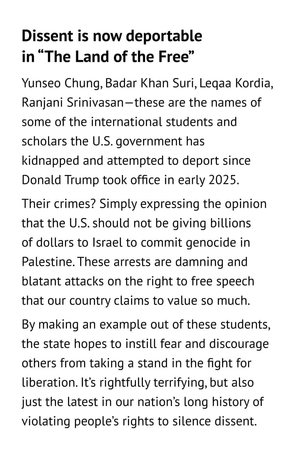 Dissent is now deportable in “The Land of the Free” Yunseo Chung, Badar Khan Suri, Leqaa Kordia, Ranjani Srinivasan—these are the names of some of the international students and scholars the U.S. government has kidnapped and attempted to deport since Donald Trump took office in early 2025. Their crimes? Simply expressing the opinion that the U.S. should not be giving billions of dollars to Israel to commit genocide in Palestine. These arrests are damning and blatant attacks on the right to free speech that our country claims to value so much. By making an example out of these students, the state hopes to instill fear and discourage others from taking a stand in the fight for liberation. It’s rightfully terrifying, but also just the latest in our nation’s long history of violating people’s rights to silence dissent.