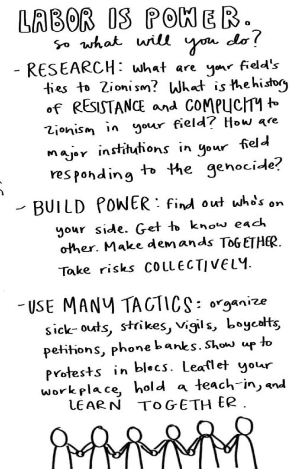 Labor is power. So what will you do? Research: what are your field's ties to Zionism? What is the history of resistance and complicity to zionism in your field? How are major institutions in your field responding to the genocide? Build power: find out who's on your side. Get to know each other. Make demands together. Take risks collectively. Use many tactics: organize sick-outs, strikes, vigils, boycotts, petitions, phone banks. Show up to protests in blocs. Leafleet your workplace, hold a teach-in, and learn together.